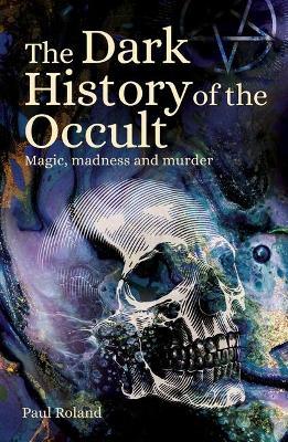The Dark History of the Occult: Magic, Madness and Murder - Paul Roland