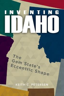 Inventing Idaho: The Gem State's Eccentric Shape - Keith C. Petersen