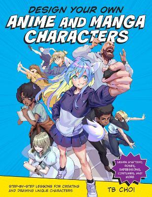 Design Your Own Anime and Manga Characters: Step-By-Step Lessons for Creating and Drawing Unique Characters - Learn Anatomy, Poses, Expressions, Costu - Tb Choi