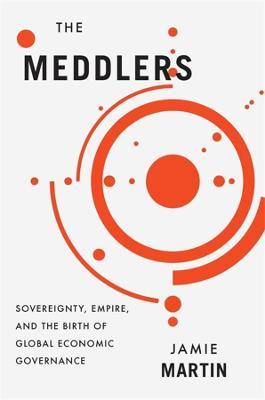 The Meddlers: Sovereignty, Empire, and the Birth of Global Economic Governance - Jamie Martin