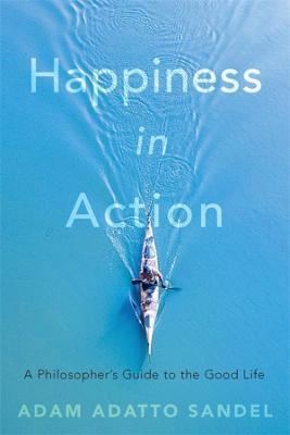 Happiness in Action: A Philosopher's Guide to the Good Life - Adam Adatto Sandel