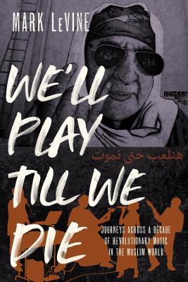 We'll Play Till We Die: Journeys Across a Decade of Revolutionary Music in the Muslim World - Mark Levine