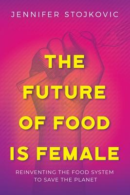The Future of Food Is Female: Reinventing the Food System to Save the Planet - Jennifer Stojkovic