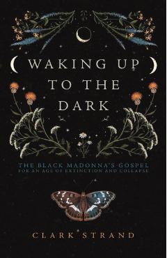Waking Up to the Dark: The Black Madonna's Gospel for an Age of Extinction and Collapse - Clark Strand