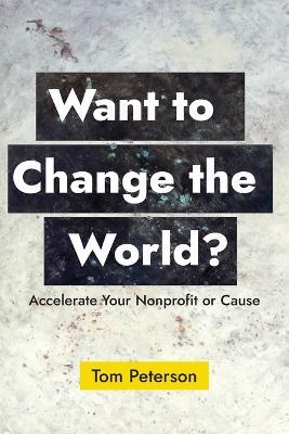 Want to Change the World?: Accelerate Your Nonprofit or Cause - Tom Peterson