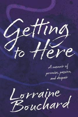 Getting to Here: A Memoir of Promise, Passion, and Despair - Lorraine Bouchard
