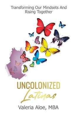 Uncolonized Latinas: Transforming Our Mindsets And Rising Together - Valeria Aloe