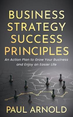 Business Strategy Success Principles: An Action Plan to Grow Your Business and Enjoy an Easier Life - Paul Arnold