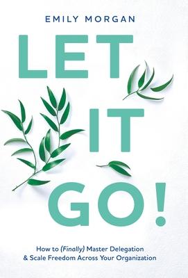 Let It Go!: How to (Finally) Master Delegation & Scale Freedom Across Your Organization - Emily Morgan