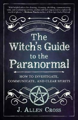 The Witch's Guide to the Paranormal: How to Investigate, Communicate, and Clear Spirits - J. Allen Cross