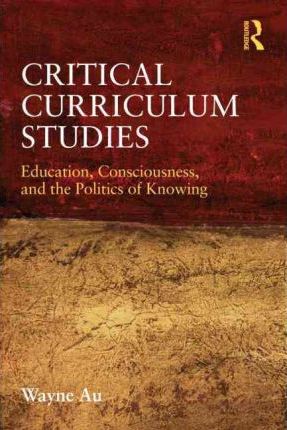 Critical Curriculum Studies: Education, Consciousness, and the Politics of Knowing - Wayne Au