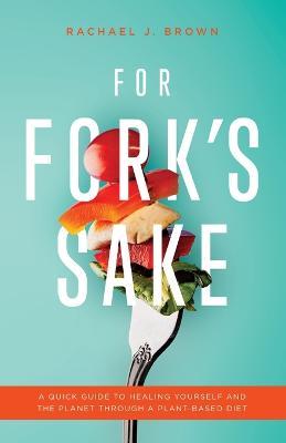 For Fork's Sake: A Quick Guide to Healing Yourself and the Planet Through a Plant-Based Diet - Rachael J. Brown