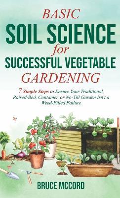 Basic Soil Science for Successful Vegetable Gardening: 7 Simple Steps to Ensure Your Traditional, Raised-Bed, Container, or No-Till Garden Isn't a Wee - Bruce Mccord