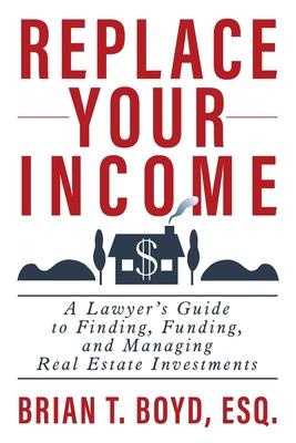 Replace Your Income: A Lawyer's Guide to Finding, Funding, and Managing Real Estate Investments - Brian T. Boyd