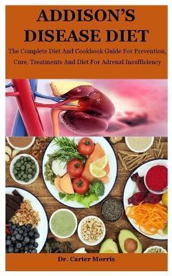 Addison's Disease Diet: The Complete Diet And Cookbook Guide For Prevention, Cure, Treatments And Diet For Adrenal Insufficiency - Carter Morris