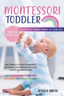 Montessori Toddler: The Complete Guide to Growing, Educating, and Stimulating Your Child's Absorbing Mind. 100 Montessori Activities Expla - Jessica Smith