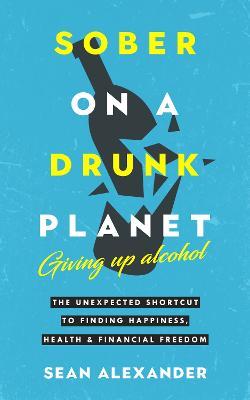 Sober On A Drunk Planet: The Unexpected Shortcut To Finding Happiness, Health And Financial Freedom - Sean Alexander