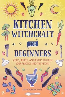 Kitchen Witchcraft for Beginners: Spells, Recipes, and Rituals to Bring Your Practice Into the Kitchen - Dawn Aurora Hunt