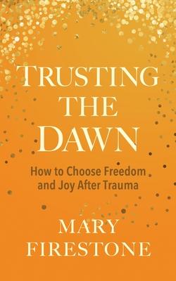 Trusting the Dawn: How to Choose Freedom and Joy After Trauma - Mary Firestone