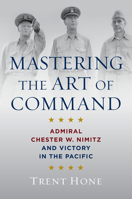 Mastering the Art of Command: Admiral Chester W. Nimitz and Victory in the Pacific - Trent Hone