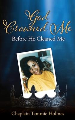 God Crowned Me Before He Cleaned Me: A Memoir of Child Sexual Abuse Trauma Addiction, Incarceration and Recovery - Chaplain Tammie Holmes