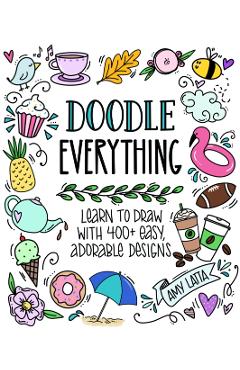 Doodle Everything!: Learn to Draw with 400+ Easy, Adorable Designs - Amy Latta