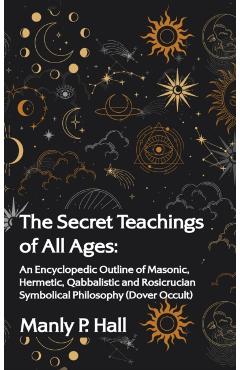 Secret Teachings of All Ages: An Encyclopedic Outline of Masonic, Hermetic, Qabbalistic and Rosicrucian Symbolical Philosophy: An Encyclopedic Outli - Manly P. Hall