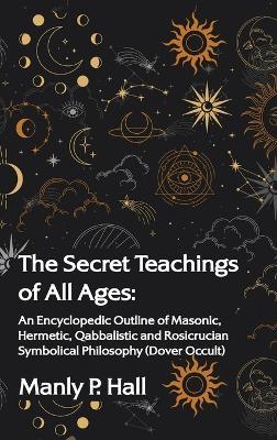 Secret Teachings of All Ages: An Encyclopedic Outline of Masonic, Hermetic, Qabbalistic and Rosicrucian Symbolical Philosophy: An Encyclopedic Outli - Manly P. Hall