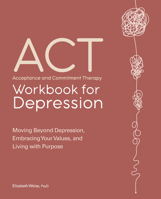 Acceptance and Commitment Therapy Workbook for Depression: Moving Beyond Depression, Embracing Your Values, and Living with Purpose - Elizabeth Weiss