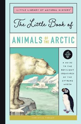 The Little Book of Arctic Animals: A Guide to the Resilient Creatures of the Extreme North - Christin Farley
