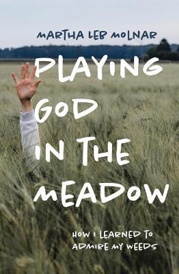 Playing God in the Meadow: How I Learned to Admire My Weeds - Martha Leb Molnar