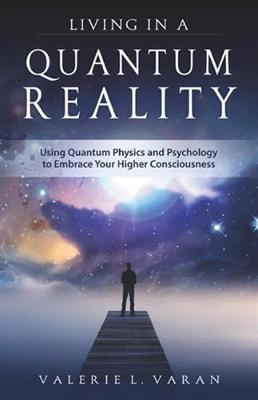 Living in a Quantum Reality: Using Quantum Physics and Psychology to Embrace Your Higher Consciousness - Valerie Varan