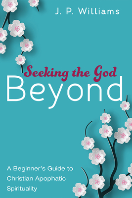 Seeking the God Beyond: A Beginner's Guide to Christian Apophatic Spirituality - J. P. Williams