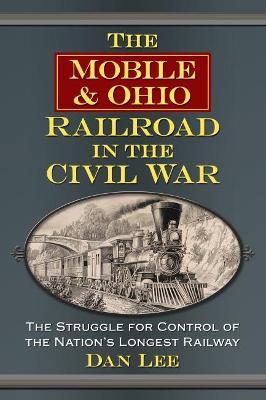 The Mobile & Ohio Railroad in the Civil War: The Struggle for Control of the Nation's Longest Railway - Dan Lee