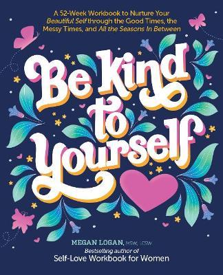 Be Kind to Yourself: A 52-Week Workbook to Nurture Your Beautiful Self Through the Good Times, the Messy Times, and All the Seasons in Betw - Megan Logan