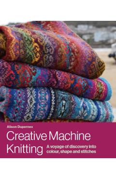 Creative Machine Knitting: A Voyage of Discovery Into Colour, Shape and Stitches - Alison Dupernex