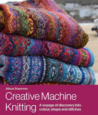 Creative Machine Knitting: A Voyage of Discovery Into Colour, Shape and Stitches - Alison Dupernex