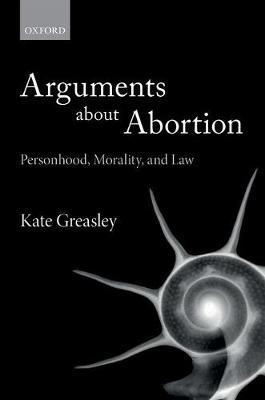 Arguments about Abortion: Personhood, Morality, and Law - Kate Greasley