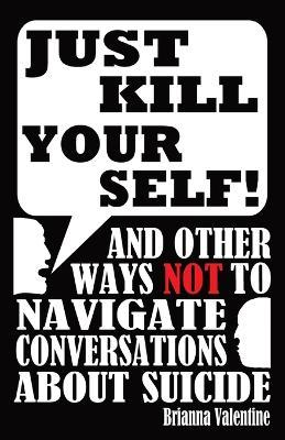 Just Kill Yourself!: and Other Ways NOT to Navigate Conversations About Suicide - Brianna Valentine