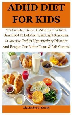ADHD Diet For Kids: The Complete Guide On Adhd Diet For Kids: Brain Food To Help Your Child Fight Symptoms Of Attention Deficit Hyperactiv - Alexander C. Smith