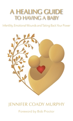 A Healing Guide to Having a Baby: Infertility, Emotional Wounds and Taking Back Your Power - Jennifer Coady Murphy