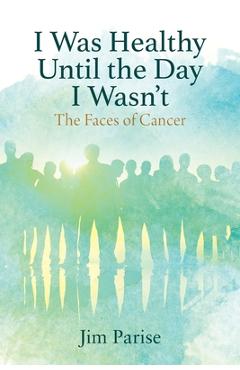 Coperta cărții 'I Was Healthy Until the Day I Wasn't: The Faces of Cancer - Jim Parise'