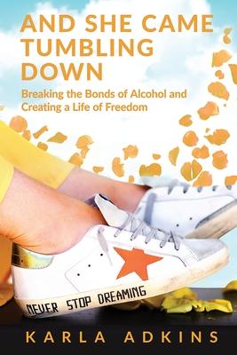 And She Came Tumbling Down: Breaking the Bonds of Alcohol and Creating a Life of Freedom - Karla Adkins