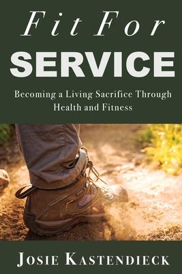 Fit For Service: Becoming a Living Sacrifice Through Health and Fitness - Josie Kastendieck