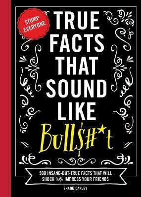 True Facts That Sound Like Bull$#*t: 500 Insane-But-True Facts That Will Shock and Impress Your Friends (Funny Book, Reference Gift, Fun Facts, Humor - Shane Carley