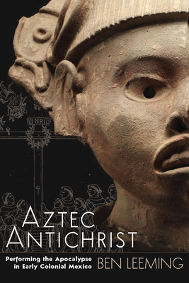 Aztec Antichrist: Performing the Apocalypse in Early Colonial Mexicovolume 1 - Ben Leeming