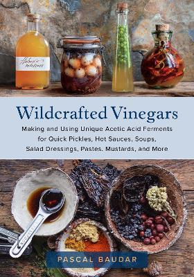 Wildcrafted Vinegars: Making and Using Unique Acetic Acid Ferments for Quick Pickles, Hot Sauces, Soups, Salad Dressings, Pastes, Mustards, - Pascal Baudar
