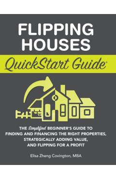 Flipping Houses QuickStart Guide: The Simplified Beginner's Guide to Finding and Financing the Right Properties, Strategically Adding Value, and Flipp - Elisa Zheng Covington