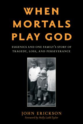 When Mortals Play God: Eugenics and One Family's Story of Tragedy, Loss, and Perseverance - John Erickson
