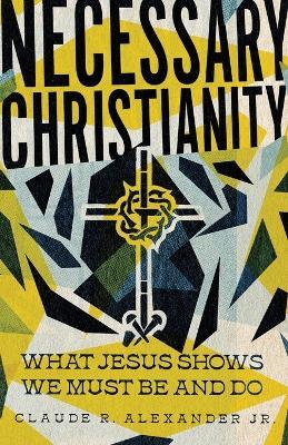 Necessary Christianity: What Jesus Shows We Must Be and Do - Claude R. Alexander Jr